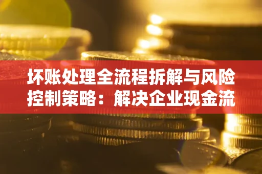 北京坏账处理全流程拆解与风险控制策略：解决企业现金流顽疾的实战指南