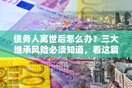 北京债务人离世后怎么办？三大继承风险必须知道，看这篇就够了