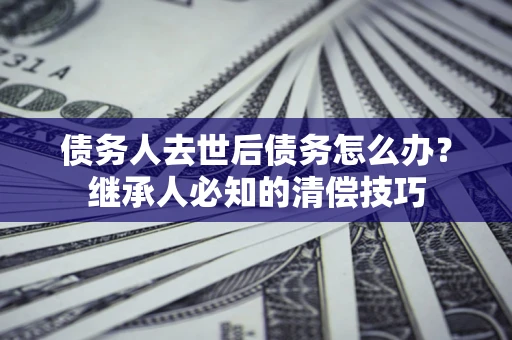 北京债务人去世后债务怎么办？继承人必知的清偿技巧