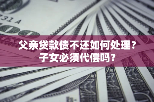 北京父亲贷款债不还如何处理？子女必须代偿吗？