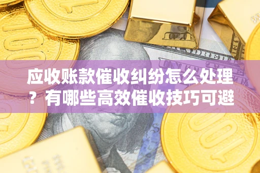 北京应收账款催收纠纷怎么处理？有哪些高效催收技巧可避免坏账？